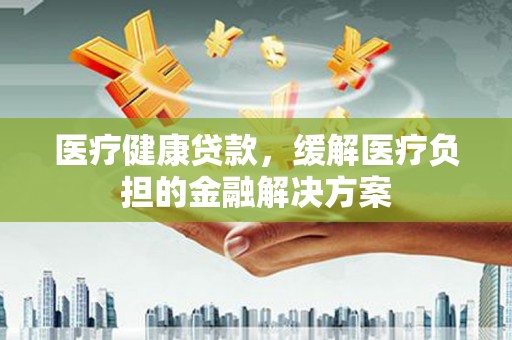 通道医疗健康贷款，缓解医疗负担的金融解决方案